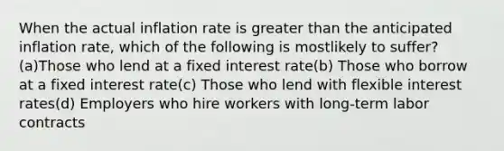 When the actual inflation rate is <a href='https://www.questionai.com/knowledge/ktgHnBD4o3-greater-than' class='anchor-knowledge'>greater than</a> the anticipated inflation rate, which of the following is mostlikely to suffer?(a)Those who lend at a fixed interest rate(b) Those who borrow at a fixed interest rate(c) Those who lend with flexible interest rates(d) Employers who hire workers with long-term labor contracts