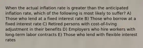 When the actual inflation rate is greater than the anticipated inflation rate, which of the following is most likely to suffer? A) Those who lend at a fixed interest rate B) Those who borrow at a fixed interest rate C) Retired persons with cost-of-living adjustment in their benefits D) Employers who hire workers with long-term labor contracts E) Those who lend with flexible interest rates