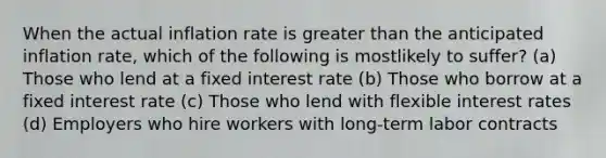 When the actual inflation rate is greater than the anticipated inflation rate, which of the following is mostlikely to suffer? (a) Those who lend at a fixed interest rate (b) Those who borrow at a fixed interest rate (c) Those who lend with flexible interest rates (d) Employers who hire workers with long-term labor contracts