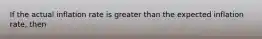 If the actual inflation rate is greater than the expected inflation rate, then