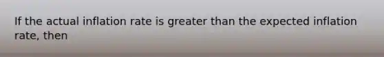If the actual inflation rate is greater than the expected inflation rate, then