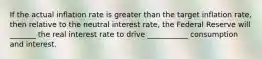 If the actual inflation rate is greater than the target inflation rate, then relative to the neutral interest rate, the Federal Reserve will _______ the real interest rate to drive ___________ consumption and interest.