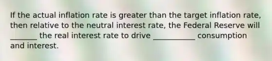 If the actual inflation rate is greater than the target inflation rate, then relative to the neutral interest rate, the Federal Reserve will _______ the real interest rate to drive ___________ consumption and interest.