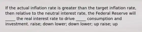 If the actual inflation rate is greater than the target inflation rate, then relative to the neutral interest rate, the Federal Reserve will _____ the real interest rate to drive _____ consumption and investment. raise; down lower; down lower; up raise; up