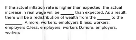 If the actual inflation rate is higher than expected, the actual increase in real wage will be _______ than expected. As a result, there will be a redistribution of wealth from the _______ to the _________. A.more; workers; employers B.less; workers; employers C.less; employers; workers D.more; employers; workers