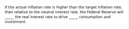 If the actual inflation rate is higher than the target inflation rate, then relative to the neutral interest rate, the Federal Reserve will _____ the real interest rate to drive _____ consumption and investment.