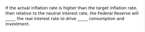 If the actual inflation rate is higher than the target inflation rate, then relative to the neutral interest rate, the Federal Reserve will _____ the real interest rate to drive _____ consumption and investment.