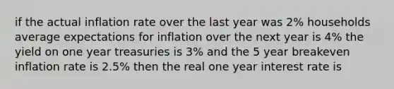 if the actual inflation rate over the last year was 2% households average expectations for inflation over the next year is 4% the yield on one year treasuries is 3% and the 5 year breakeven inflation rate is 2.5% then the real one year interest rate is