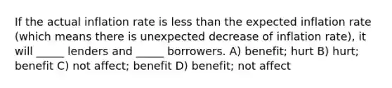 If the actual inflation rate is less than the expected inflation rate (which means there is unexpected decrease of inflation rate), it will _____ lenders and _____ borrowers. A) benefit; hurt B) hurt; benefit C) not affect; benefit D) benefit; not affect