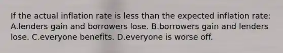 If the actual inflation rate is less than the expected inflation rate: A.lenders gain and borrowers lose. B.borrowers gain and lenders lose. C.everyone benefits. D.everyone is worse off.