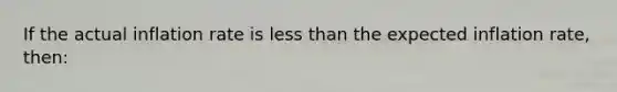 If the actual inflation rate is less than the expected inflation rate, then: