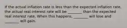 If the actual inflation rate is less than the expected inflation​ rate, the actual real interest rate will be​ ________ than the expected real interest rate. When this​ happens, ________ will lose and​ ________ will gain.