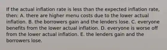 If the actual inflation rate is less than the expected inflation rate, then: A. there are higher menu costs due to the lower actual inflation. B. the borrowers gain and the lenders lose. C. everyone benefits from the lower actual inflation. D. everyone is worse off from the lower actual inflation. E. the lenders gain and the borrowers lose.