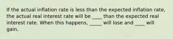 If the actual inflation rate is less than the expected inflation rate, the actual real interest rate will be ____ than the expected real interest rate. When this happens, _____ will lose and ____ will gain.