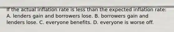 If the actual inflation rate is <a href='https://www.questionai.com/knowledge/k7BtlYpAMX-less-than' class='anchor-knowledge'>less than</a> the expected inflation rate: A. lenders gain and borrowers lose. B. borrowers gain and lenders lose. C. everyone benefits. D. everyone is worse off.