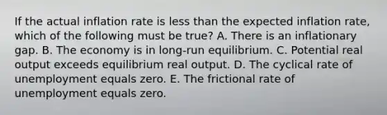 If the actual inflation rate is less than the expected inflation rate, which of the following must be true? A. There is an inflationary gap. B. The economy is in long-run equilibrium. C. Potential real output exceeds equilibrium real output. D. The cyclical rate of unemployment equals zero. E. The frictional rate of unemployment equals zero.