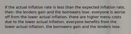 If the actual inflation rate is less than the expected inflation rate, then: the lenders gain and the borrowers lose. everyone is worse off from the lower actual inflation. there are higher menu costs due to the lower actual inflation. everyone benefits from the lower actual inflation. the borrowers gain and the lenders lose.