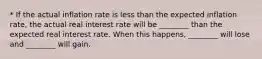 * If the actual inflation rate is less than the expected inflation​ rate, the actual real interest rate will be​ ________ than the expected real interest rate. When this​ happens, ________ will lose and​ ________ will gain.