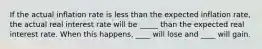 If the actual inflation rate is less than the expected inflation rate, the actual real interest rate will be _____ than the expected real interest rate. When this happens, ____ will lose and ____ will gain.