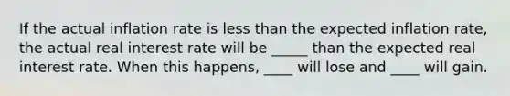 If the actual inflation rate is less than the expected inflation rate, the actual real interest rate will be _____ than the expected real interest rate. When this happens, ____ will lose and ____ will gain.