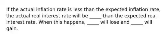 If the actual inflation rate is less than the expected inflation rate, the actual real interest rate will be _____ than the expected real interest rate. When this happens, _____ will lose and _____ will gain.