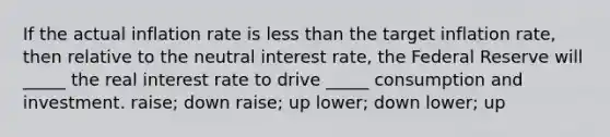 If the actual inflation rate is less than the target inflation rate, then relative to the neutral interest rate, the Federal Reserve will _____ the real interest rate to drive _____ consumption and investment. raise; down raise; up lower; down lower; up