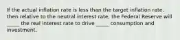 If the actual inflation rate is less than the target inflation rate, then relative to the neutral interest rate, the Federal Reserve will _____ the real interest rate to drive _____ consumption and investment.