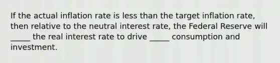 If the actual inflation rate is less than the target inflation rate, then relative to the neutral interest rate, the Federal Reserve will _____ the real interest rate to drive _____ consumption and investment.