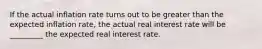 If the actual inflation rate turns out to be greater than the expected inflation​ rate, the actual real interest rate will be _________ the expected real interest rate.