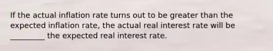 If the actual inflation rate turns out to be greater than the expected inflation​ rate, the actual real interest rate will be _________ the expected real interest rate.