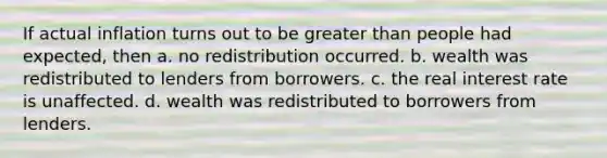 If actual inflation turns out to be greater than people had expected, then a. no redistribution occurred. b. wealth was redistributed to lenders from borrowers. c. the real interest rate is unaffected. d. wealth was redistributed to borrowers from lenders.