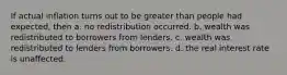 If actual inflation turns out to be greater than people had expected, then a. no redistribution occurred. b. wealth was redistributed to borrowers from lenders. c. wealth was redistributed to lenders from borrowers. d. the real interest rate is unaffected.