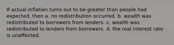 If actual inflation turns out to be greater than people had expected, then a. no redistribution occurred. b. wealth was redistributed to borrowers from lenders. c. wealth was redistributed to lenders from borrowers. d. the real interest rate is unaffected.