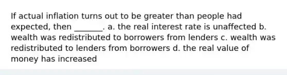 If actual inflation turns out to be greater than people had expected, then _______. a. the real interest rate is unaffected b. wealth was redistributed to borrowers from lenders c. wealth was redistributed to lenders from borrowers d. the real value of money has increased