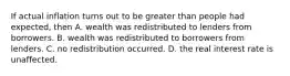 If actual inflation turns out to be greater than people had expected, then A. wealth was redistributed to lenders from borrowers. B. wealth was redistributed to borrowers from lenders. C. no redistribution occurred. D. the real interest rate is unaffected.