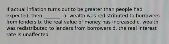 If actual inflation turns out to be greater than people had expected, then _______. a. wealth was redistributed to borrowers from lenders b. the real value of money has increased c. wealth was redistributed to lenders from borrowers d. the real interest rate is unaffected