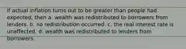 If actual inflation turns out to be greater than people had expected, then a. wealth was redistributed to borrowers from lenders. b. no redistribution occurred. c. the real interest rate is unaffected. d. wealth was redistributed to lenders from borrowers.