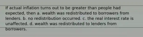 If actual inflation turns out to be greater than people had expected, then a. wealth was redistributed to borrowers from lenders. b. no redistribution occurred. c. the real interest rate is unaffected. d. wealth was redistributed to lenders from borrowers.