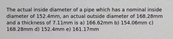 The actual inside diameter of a pipe which has a nominal inside diameter of 152.4mm, an actual outside diameter of 168.28mm and a thickness of 7.11mm is a) 166.62mm b) 154.06mm c) 168.28mm d) 152.4mm e) 161.17mm