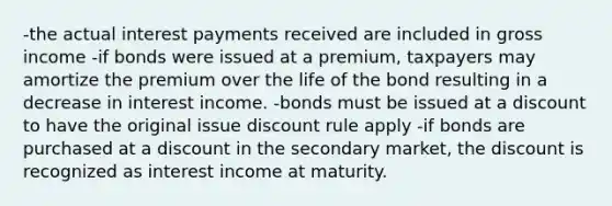 -the actual interest payments received are included in gross income -if bonds were issued at a premium, taxpayers may amortize the premium over the life of the bond resulting in a decrease in interest income. -bonds must be issued at a discount to have the original issue discount rule apply -if bonds are purchased at a discount in the secondary market, the discount is recognized as interest income at maturity.