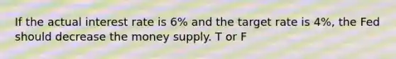 If the actual interest rate is 6% and the target rate is 4%, the Fed should decrease the money supply. T or F