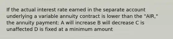 If the actual interest rate earned in the separate account underlying a variable annuity contract is lower than the "AIR," the annuity payment: A will increase B will decrease C is unaffected D is fixed at a minimum amount