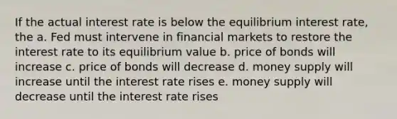 If the actual interest rate is below the equilibrium interest rate, the a. Fed must intervene in financial markets to restore the interest rate to its equilibrium value b. price of bonds will increase c. price of bonds will decrease d. money supply will increase until the interest rate rises e. money supply will decrease until the interest rate rises