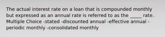 The actual interest rate on a loan that is compounded monthly but expressed as an annual rate is referred to as the _____ rate. Multiple Choice -stated -discounted annual -effective annual -periodic monthly -consolidated monthly