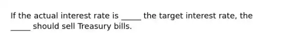 If the actual interest rate is _____ the target interest rate, the _____ should sell Treasury bills.