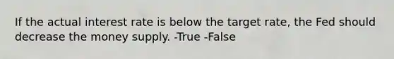 If the actual interest rate is below the target rate, the Fed should decrease the money supply. -True -False