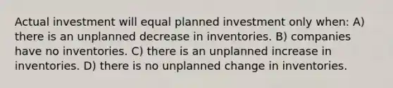 Actual investment will equal planned investment only when: A) there is an unplanned decrease in inventories. B) companies have no inventories. C) there is an unplanned increase in inventories. D) there is no unplanned change in inventories.