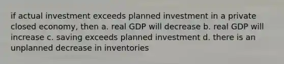 if actual investment exceeds planned investment in a private closed economy, then a. real GDP will decrease b. real GDP will increase c. saving exceeds planned investment d. there is an unplanned decrease in inventories