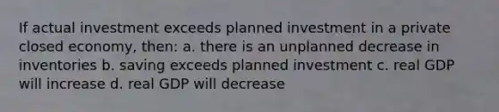 If actual investment exceeds planned investment in a private closed economy, then: a. there is an unplanned decrease in inventories b. saving exceeds planned investment c. real GDP will increase d. real GDP will decrease