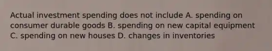 Actual investment spending does not include A. spending on consumer durable goods B. spending on new capital equipment C. spending on new houses D. changes in inventories